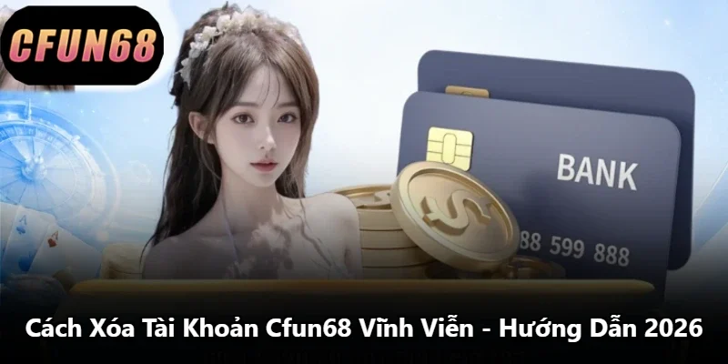Cách Xóa Tài Khoản Cfun68 Vĩnh Viễn - Hướng Dẫn 2026